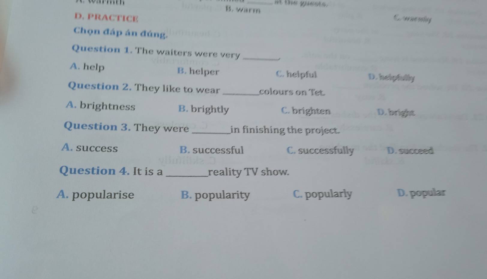 th ge 
warmth B. warm
D. PRACTICE
Chọn đáp án đúng.
Question 1. The waiters were very_
A. help B. helper C. helpful D. helpfully
Question 2. They like to wear _colours on Tet.
A. brightness B. brightly C. brighten
D. bright
Question 3. They were _in finishing the project.
A. success B. successful C. successfully D. succeed
Question 4. It is a _reality TV show.
A. popularise B. popularity C. popularly D. popular