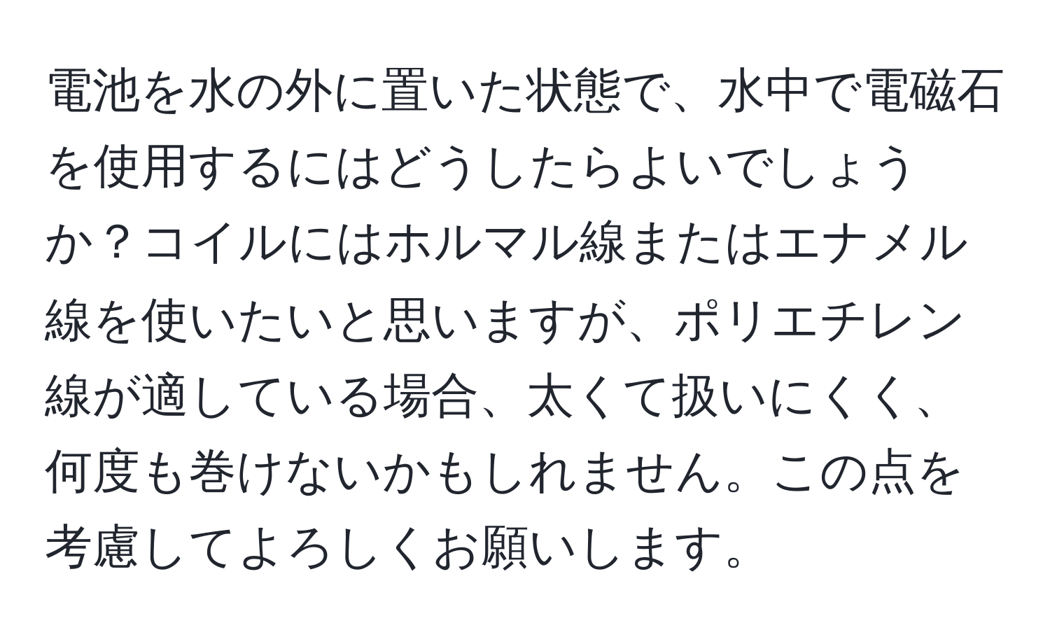 電池を水の外に置いた状態で、水中で電磁石を使用するにはどうしたらよいでしょうか？コイルにはホルマル線またはエナメル線を使いたいと思いますが、ポリエチレン線が適している場合、太くて扱いにくく、何度も巻けないかもしれません。この点を考慮してよろしくお願いします。