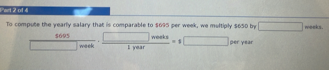 To compute the yearly salary that is comparable to $695 per week, we multiply $650 by □ weeks
 $695/□ week ·  □ weeks/1year =$□ perye ar 
nu _8