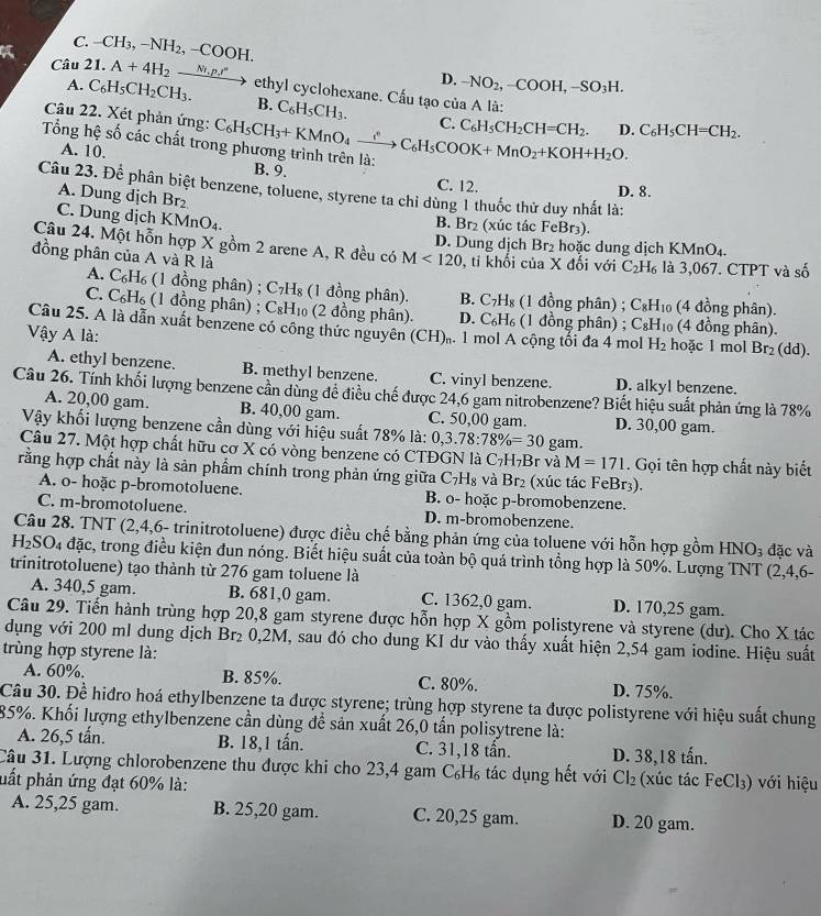 C. -CH_3,-NH_2,-COOH.
D. -NO_2,-COOH,-SO_3H.
Câu 21. A+4H_2xrightarrow Ni.p.r^n ethyl cyclohexane. Cấu tạo của A là:
A. C_6H_5CH_2CH_3. B. C_6H_5CH_3.
Câu 22. Xét phản ứng:
Tổng hệ số các chất tro C_6H_5CH_3+KMnO_4xrightarrow ∴ C_6H_5COOK+MnO_2+KOH+H_2O. C. C_6H_5CH_2CH=CH_2. D. C_6H_5CH=CH_2.
A. 10.
B. 9. C. 12.
Câu 23. Để phân biệt benzene, toluene, styrene ta chi dùng 1 thuốc thử duy nhất là:
D. 8.
A. Dung dịch Br B. Br_2 (xúc tác FeBr₃).
C. Dung dịch KMnO_4.
Câu 24. Một hỗn hợp X gồm 2 arene A, R đều có M<120</tex> D. Dung dịch Br_2 hoặc dung dịch KMnO_4
đồng phân của A và R là , tỉ khối của X đối với C_2H_6 là 3,067. CTPT và số
A. C_6H_6 (1 đồng phân) ; C_7H_8 (1 đồng phân). B. C_7H_8 (1 đồng phân) ; C_8H_1 (4 đồng phân).
C. C_6H_6 (1 đồng phân) ; C_8H_10 (2 đồng phân). D. C_6H_6 (1 đồng phân) ; C_8H_10 (4 đồng phân).
Câu 25. A là dẫn xuất benzene có công thức nguyên (CH).. 1 mol A cộng tối đa 4 mol H_2
Vậy A là: hoặc 1 mol Br_2(dd).
A. ethyl benzene. B. methyl benzene. C. vinyl benzene. D. alkyl benzene.
Câu 26. Tính khối lượng benzene cần dùng đề điều chế được 24,6 gam nitrobenzene? Biết hiệu suất phản ứng là 78%
A. 20,00 gam. B. 40,00 gam. C. 50,00 gam. D. 30,00 gam.
Vậy khối lượng benzene cần dùng với hiệu suất 78% là: 0,3.78:78% =30 gam.
Câu 27. Một hợp chất hữu cơ X có vòng benzene có CTĐGN là C_7H_7B r và M=171. Gọi tên hợp chất này biết
rằng hợp chất này là sản phẩm chính trong phản ứng giữa C_7H_8 và Br_2 (xúc tác FeBr3).
A. o- hoặc p-bromotoluene. B. o- hoặc p-bromobenzene.
C. m-bromotoluene. D. m-bromobenzene.
Câu 28. TNT (2,4,6- trinitrotoluene) được điều chế bằng phản ứng của toluene với hỗn hợp gồm HNO_3 đặc và
H_2SO_4 đặc, trong điều kiện đun nóng. Biết hiệu suất của toàn bộ quá trình tổng hợp là 50%. Lượng TNT (2,4,6-
trinitrotoluene) tạo thành từ 276 gam toluene là
A. 340,5 gam. B. 681,0 gam. C. 1362,0 gam. D. 170,25 gam.
Câu 29. Tiến hành trùng hợp 20,8 gam styrene được hỗn hợp X gồm polistyrene và styrene (dư). Cho X tác
dụng với 200 ml dung dịch Br₂ 0,2M, sau đó cho dung KI dư vào thấy xuất hiện 2,54 gam iodine. Hiệu suất
trùng hợp styrene là:
A. 60%, B. 85%. C. 80%. D. 75%.
Câu 30. Đề hiđro hoá ethylbenzene ta được styrene; trùng hợp styrene ta được polistyrene với hiệu suất chung
85%. Khối lượng ethylbenzene cần dùng để sản xuất 26,0 tấn polisytrene là:
A. 26,5 tấn. B. 18,1 tấn. C. 31,18 tần. D. 38,18 tấn.
Câu 31. Lượng chlorobenzene thu được khi cho 23,4 gam C₆H₆ tác dụng hết với Cl_2
pất phản ứng đạt 60% là: (xúc tác FeCl_3) với hiệu
A. 25,25 gam. B. 25,20 gam. C. 20,25 gam. D. 20 gam.