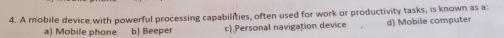 A mobile device with powerful processing capabilities, often used for work or productivity tasks, is known as a:
a) Mobile phone b) Beeper c Personal navigation device d) Mobile computer