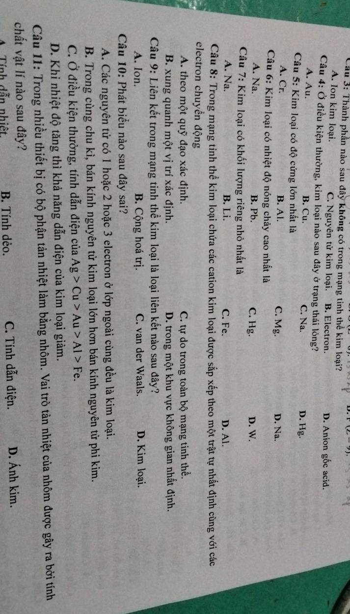 Thành phần nào sau đây không có trong mạng tinh thể kim loại?
A. Ion kim loại. C. Nguyên tử kim loại. B. Electron. D. Anion gốc acid.
Câu 4: Ở điều kiện thường, kim loại nào sau đây ở trạng thái lông?
A. Au. B. Cu. C. Na. D. Hg.
Câu 5: Kim loại có độ cứng lớn nhất là
A. Cr. B. Al. C. Mg. D. Na.
Câu 6: Kim loại có nhiệt độ nóng chảy cao nhất là
A. Na. B. Pb. C. Hg. D. W.
Câu 7: Kim loại có khối lượng riêng nhỏ nhất là
A. Na. B. Li. C. Fe. D. Al.
Câu 8: Trong mạng tỉnh thể kim loại chứa các cation kim loại được sắp xếp theo một trật tự nhất định cùng với các
electron chuyển động
A. theo một quỹ đạo xác định. C. tự do trong toàn bộ mạng tinh thể.
B. xung quanh một vị trí xác định. D. trong một khu vực không gian nhất định.
Câu 9: Liên kết trong mạng tinh thể kim loại là loại liên kết nào sau đây?
A. Ion. B. Cộng hoá trị. C. van der Waals. D. Kim loại.
Câu 10: Phát biểu nào sau đây sai?
A. Các nguyên tử có 1 hoặc 2 hoặc 3 electron ở lớp ngoài cùng đều là kim loại.
B. Trong cùng chu kì, bán kính nguyên tử kim loại lớn hơn bán kính nguyên tử phi kim.
C. Ở điều kiện thường, tính dẫn điện của Ag>Cu>Au>Al>Fe.
D. Khi nhiệt độ tăng thì khả năng dẫn điện của kim loại giảm.
Câu 11: Trong nhiều thiết bị có bộ phận tản nhiệt làm bằng nhôm. Vai trò tản nhiệt của nhôm được gây ra bởi tính
chất vật lí nào sau đây?
A Tính dẫn nhiệt. B. Tính dèo. C. Tính dẫn điện. D. Ánh kim.