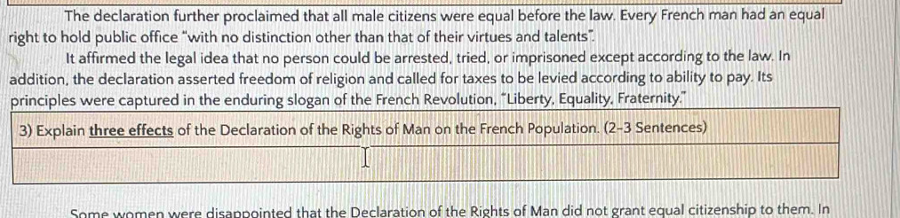 The declaration further proclaimed that all male citizens were equal before the law. Every French man had an equal 
right to hold public office “with no distinction other than that of their virtues and talents”. 
It affirmed the legal idea that no person could be arrested, tried, or imprisoned except according to the law. In 
addition, the declaration asserted freedom of religion and called for taxes to be levied according to ability to pay. Its 
principles were captured in the enduring slogan of the French Revolution, “Liberty, Equality, Fraternity.” 
3) Explain three effects of the Declaration of the Rights of Man on the French Population. (2-3 Sentences) 
Some women were disappointed that the Declaration of the Rights of Man did not grant equal citizenship to them. In