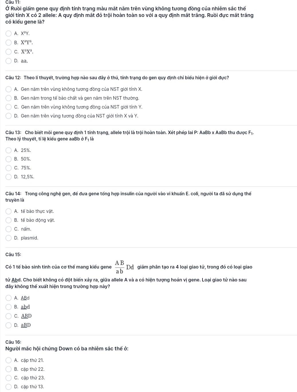 Ở Ruồi giấm gene quy định tính trạng màu mắt nằm trên vùng không tương đồng của nhiễm sắc thể
giới tính X có 2 allele: A quy định mắt đỏ trội hoàn toàn so với a quy định mắt trắng. Ruồi đực mắt trắng
có kiểu gene là?
A. X^aY.
B. X^aY^a.
C. X^aX^a.
D. aa.
Câu 12: Theo lí thuyết, trường hợp nào sau đây ở thú, tính trạng do gen quy định chỉ biểu hiện ở giới đực?
A. Gen nằm trên vùng không tương đồng của NST giới tính X.
B. Gen năm trong tế bào chất và gen nằm trên NST thường.
C. Gen nằm trên vùng không tương đồng của NST giới tính Y.
D. Gen nằm trên vùng tương đồng của NST giới tính X và Y.
Câu 13: Cho biết mỗi gene quy định 1 tính trạng, allele trội là trội hoàn toàn. Xét phép lai P: AaBb x AaBb thu được Fị.
Theo lý thuyết, tỉ lệ kiểu gene aaBb ở F_1 là
A. 25%.
B. 50%.
C. 75%.
D. 12,5%.
Câu 14: Trong công nghệ gen, để đưa gene tổng hợp insulin của người vào vi khuẩn E. coli, người ta đã sử dụng thể
truyền là
A. tế bào thực vật.
B. tế bào động vật.
C. nấm.
D. plasmid.
Câu 15:
Có 1 tế bào sinh tinh của cơ thể mang kiểu gene  AB/ab  Dd giảm phân tạo ra 4 loại giao tử, trong đó có loại giao
tử Abd. Cho biết không có đột biến xảy ra, giữa allele A và a có hiện tượng hoán vị gene. Loại giao tử nào sau
đây không thể xuất hiện trong trường hợp này?
A. ABd
B. abd
C. A BD
D. aBD
Câu 16:
Người mắc hội chứng Down có ba nhiễm sắc thể ở:
A. cặp thứ 21.
B. cặp thứ 22.
C. cặp thứ 23.
D. cặp thứ 13.