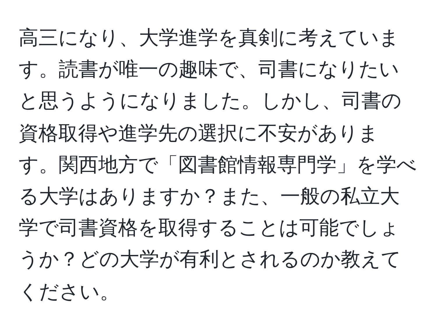 高三になり、大学進学を真剣に考えています。読書が唯一の趣味で、司書になりたいと思うようになりました。しかし、司書の資格取得や進学先の選択に不安があります。関西地方で「図書館情報専門学」を学べる大学はありますか？また、一般の私立大学で司書資格を取得することは可能でしょうか？どの大学が有利とされるのか教えてください。