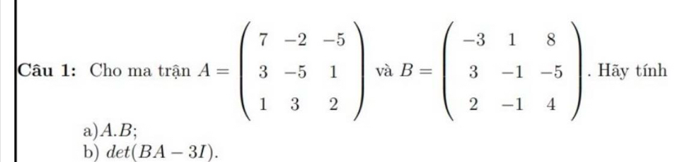 Cho ma trận A=beginpmatrix 7&-2&-5 3&-5&1 1&3&2endpmatrix và B=beginpmatrix -3&1&8 3&-1&-5 2&-1&4endpmatrix. Hãy tính 
a) A. B; 
b) det(BA-3I).