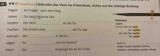 ★★ [Präteritum] Schreibe das Verb im Präteritum. Achte auf die richtige Endung. 
fragen Ich fragte_ nach dem Weg. 
haben Du hat keine Zeit. 
Präteritum 
klopfen Der Wolf _an die Tür. sag|en 
machen Die Großmutter_ die Tür auf. ich /er/sie/es sagte du sagtest 
wir / sie / Sie sagten 
wohnen > Wir_ in Berlin. ihr sagtet 
sagen Ihr_ : „Komm herein!” auch so: 
enden, Iernen, spielen, kochen, 
leben Sie_ vergnügt bis an ihr Ende. erklären, schmecken, putzen, freuen