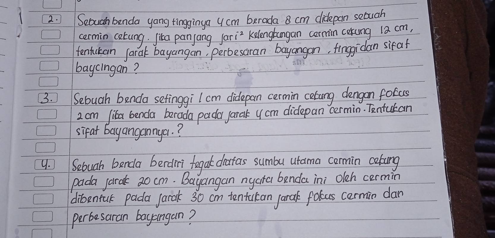 Seouah benda yang tingginya 4 cm berada 8 cm didepan sebuah 
cermin catung. Jika panjang Jari? Kelengtangan cermin cokung 1a cm, 
tentickan farak bayangan, perbesaran bayangan, finggidan sifaf 
baycingan? 
3. Sebuah benda setinggiI cm didlepan cermin cetong dengan fotas
2 cm Jika benda barada padar jarak y cm didepan cermin. Tentukan 
sifat bayangannga. ? 
4. Sebuah benda berdiri fegak datas sumbu utama cormin cokung 
pada jarak 20 cm. Bayangan nyara benda ini oleh cermin 
dibentuk pada jarak 30 cm tentakan jarak folcus cermin dan 
perbesaran bayangan?