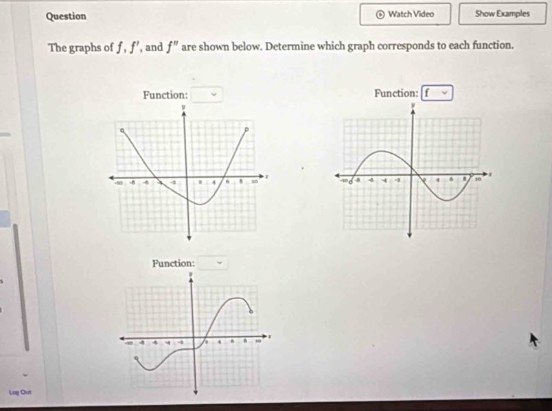 Question Watch Video Show Examples 
The graphs of f, f' , and f'' are shown below. Determine which graph corresponds to each function. 
Function: Function: f
a
-10 -8 -8 4 4 6 8 10 x
Function: 
Log Out