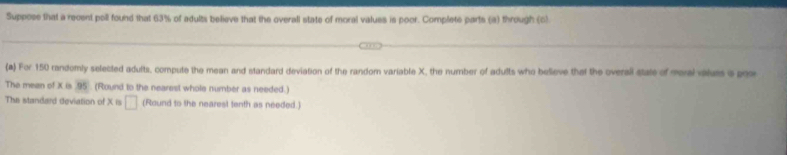 Suppose that a recent poill found that 63% of adults believe that the overall state of moral valuss is poor. Complete parts (a) through (c) 
(a) For 150 randomly selected adults, compute the mean and standard deviation of the randor variable X, the number of adults who believe that the overali state of moral vailus a poor 
The mean of X is 95 (Round to the nearest whole number as needed.) 
The standard deviation of X is □ (Round to the nearest tenth as needed.)