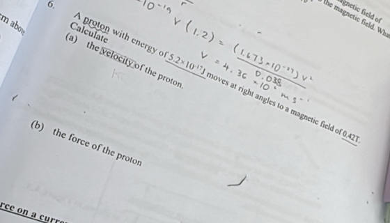 agnetic field of^(·)CF the magnetic field. Wh 
m abow Calculate 
a) the velocity of the protor 
. A proton with energyo 5.2* 10^(-17)J moves at right angles to a magnetic field of 0.42
(b) the force of the protor 
rce on a curré