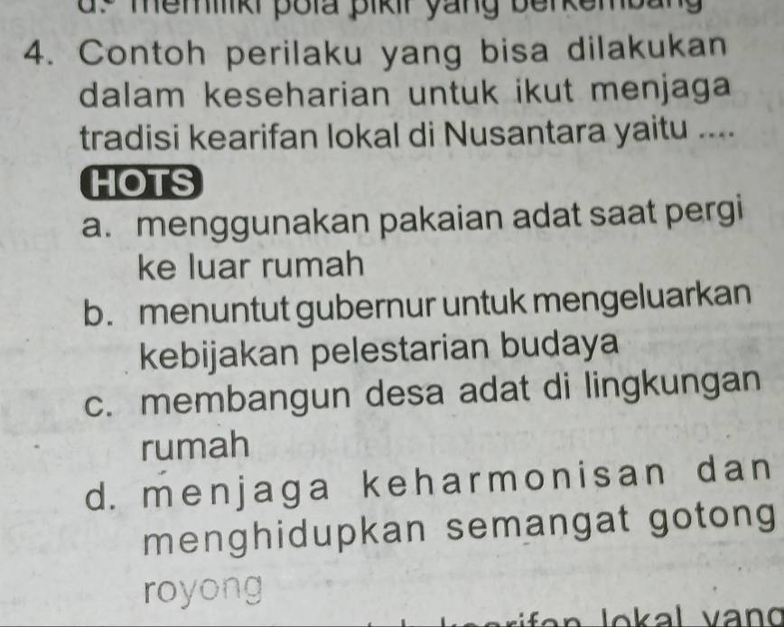 ds memik pola pikir yang berkembang 
4. Contoh perilaku yang bisa dilakukan
dalam keseharian untuk ikut menjaga 
tradisi kearifan lokal di Nusantara yaitu ....
HOTS
a. menggunakan pakaian adat saat pergi
ke luar rumah
b. menuntut gubernur untuk mengeluarkan
kebijakan pelestarian budaya
c. membangun desa adat di lingkungan
rumah
d. menjaga keharmonisan dan
menghidupkan semangat gotong
royong