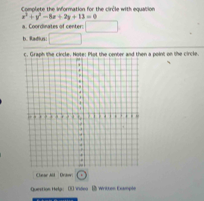 Complete the information for the circle with equation
x^2+y^2-8x+2y+13=0
a. Coordinates of center: □ 
b. Radius: _  
n a point on the circle. 
Clear All Draw odot 
Question Help: Video * Written Example