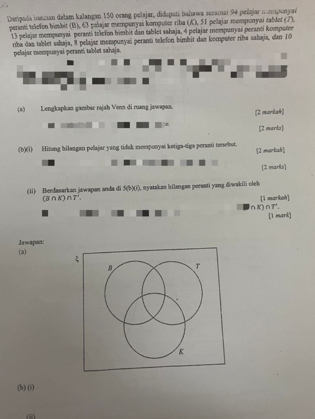 Daripada bancian dalam kalangan 150 orang pelajar, didapati bahawa seramai 94 pelajar mempunyai 
peranti telefon bimbit (B), 63 pelajar mempunyai komputer riba (K), 51 pelajar mempunyai tablet (7),
13 pelajar mempunyai peranti telefon bimbit dan tablet sahaja, 4 pelajar mempunyai peranti komputer 
riba dan tablet sahaja, 8 pelajar mempunyai peranti telefon bimbit dan komputer riba sahaja, dan 10
pelajar mempunyai peranti tablet sahaja. 
(a) Lengkapkan gambar rajah Venn di ruang jawapan. 
[2 markah] 
ce. 
[2 marks] 
(b)(i) Hitung bilangan pelajar yang tidak mempunyai ketiga-tiga peranti tersebut. 
[2 markah] 
[2 marks] 
(ii) Berdasarkan jawapan anda di 5(b)(i) , nyatakan bilangan peranti yang diwakili oleh
(B∩ K)∩ T'. [1 markah]
∩ K)∩ T'. 
[1 mark] 
Jawapan: 
(a) 
ξ
B
T
K
(b) (i) 
(i)