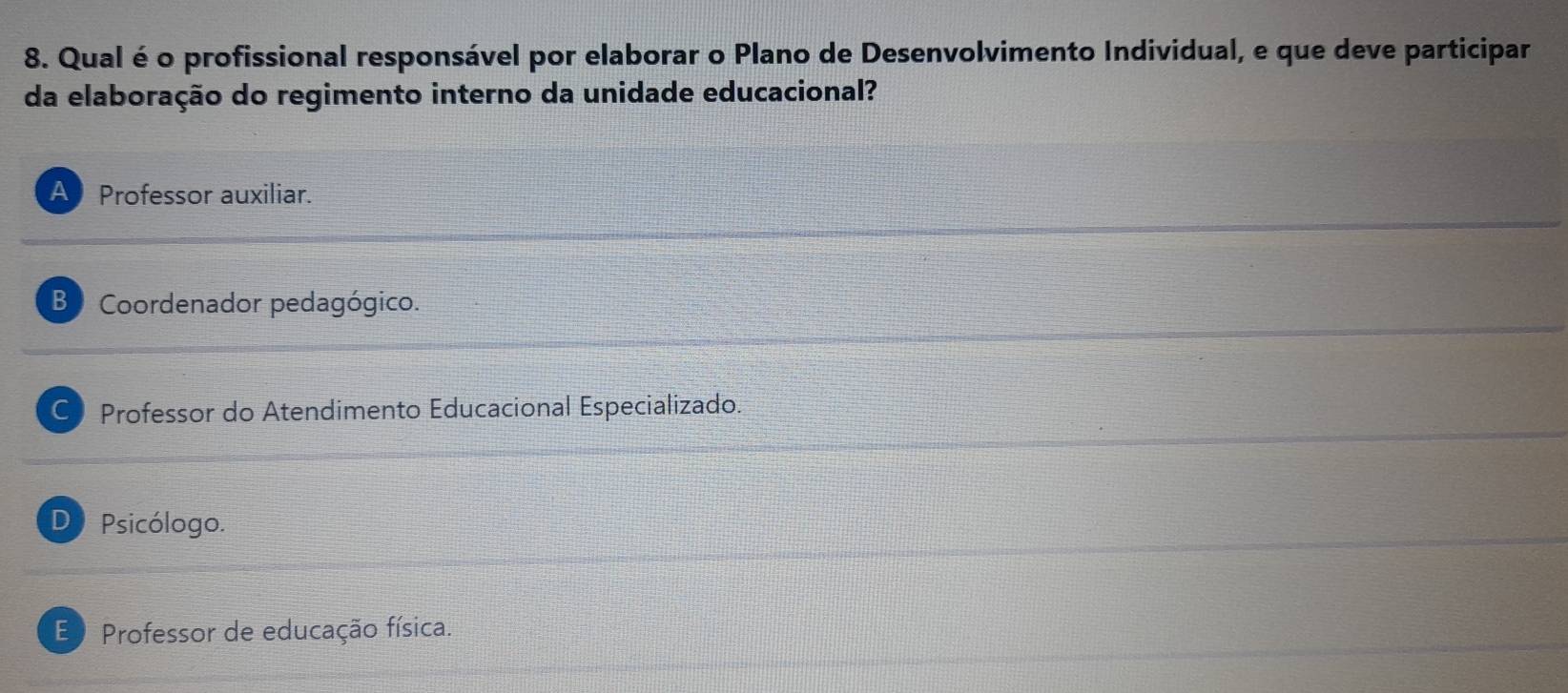 Qual é o profissional responsável por elaborar o Plano de Desenvolvimento Individual, e que deve participar
da elaboração do regimento interno da unidade educacional?
A Professor auxiliar.
B Coordenador pedagógico.
C Professor do Atendimento Educacional Especializado.
D Psicólogo.
E Professor de educação física.