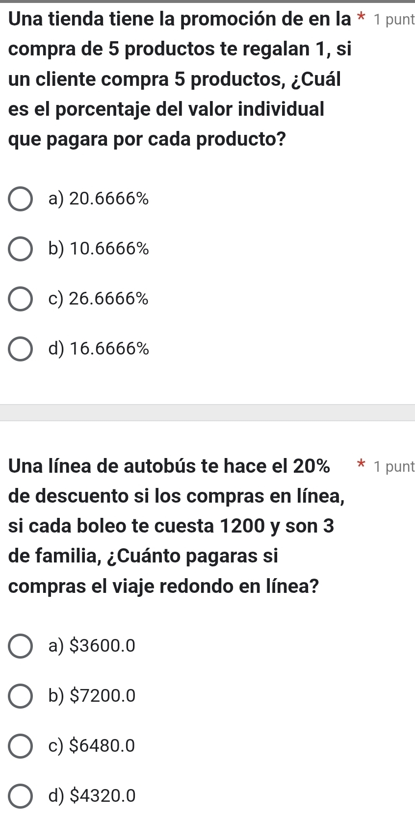 Una tienda tiene la promoción de en la * 1 punt
compra de 5 productos te regalan 1, si
un cliente compra 5 productos, ¿Cuál
es el porcentaje del valor individual
que pagara por cada producto?
a) 20.6666%
b) 10.6666%
c) 26.6666%
d) 16.6666%
Una línea de autobús te hace el 20% * 1 punt
de descuento si los compras en línea,
si cada boleo te cuesta 1200 y son 3
de familia, ¿Cuánto pagaras si
compras el viaje redondo en línea?
a) $3600.0
b) $7200.0
c) $6480.0
d) $4320.0