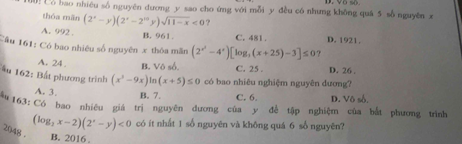 D. Vô số.
Cổ bao nhiêu số nguyên dương y sao cho ứng với mỗi y đều có nhưng không quá 5 số nguyên x
thỏa mãn (2^x-y)(2^x-2^(10)y)sqrt(11-x)<0</tex> ?
A. 992. B. 961. C. 481. D. 1921.
Câu 161: Có bao nhiêu số nguyên x thỏa mãn (2^(x^2)-4^x)[log _3(x+25)-3]≤ 0 ?
A. 24.
B. Vô số. C. 25. D. 26.
ấu 162: Bất phương trình (x^3-9x)ln (x+5)≤ 0 có bao nhiêu nghiệm nguyên dương?
A. 3.
B. 7. C. 6. D. Vô số.
Ấu 163: Có bao nhiêu giá trị nguyên dương của y đề tập nghiệm của bắt phương trình
(log _2x-2)(2^x-y)<0</tex> có ít nhất 1 số nguyên và không quá 6 số nguyên?
2048 . B. 2016 .