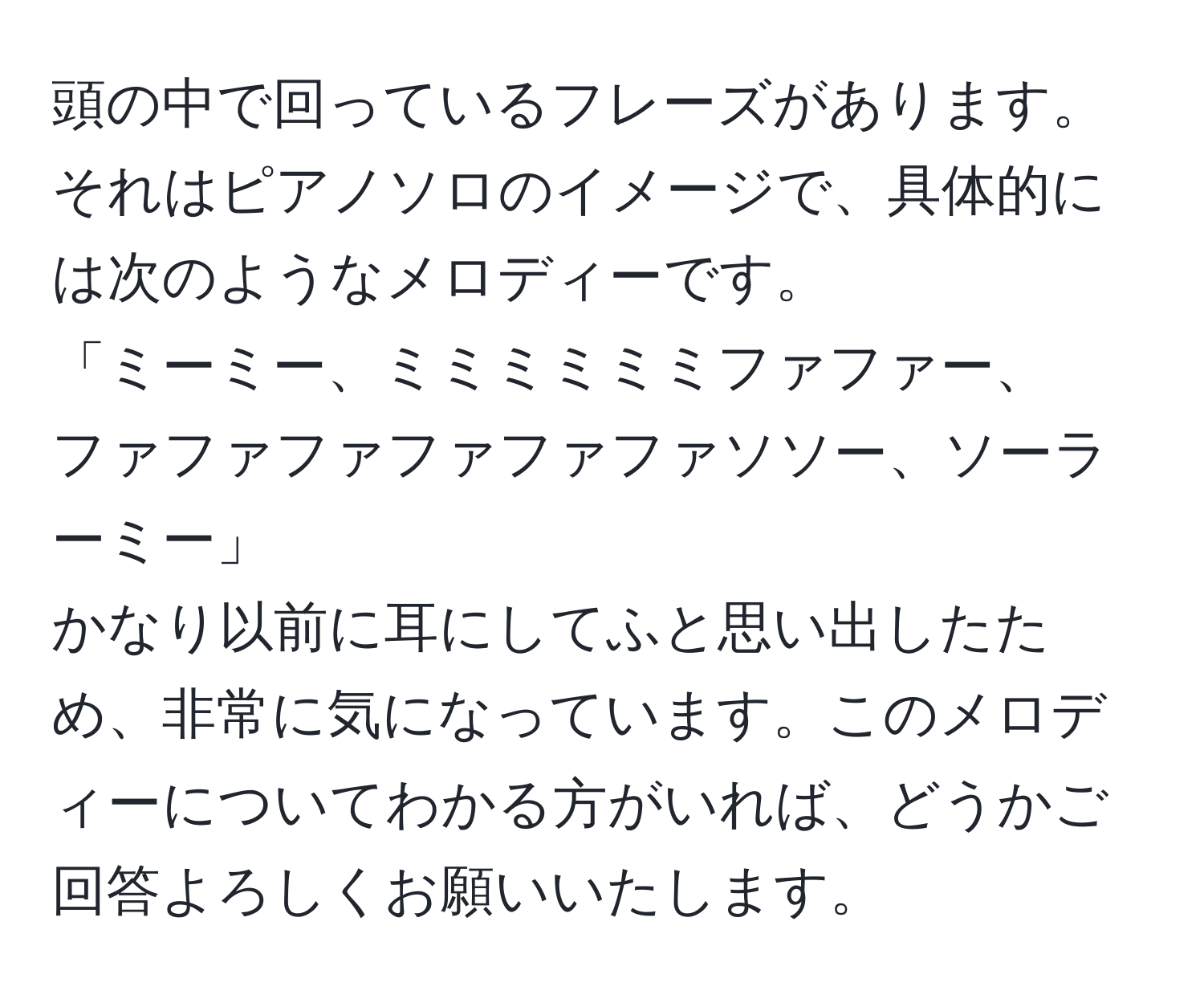 頭の中で回っているフレーズがあります。それはピアノソロのイメージで、具体的には次のようなメロディーです。  
「ミーミー、ミミミミミミファファー、  
ファファファファファファソソー、ソーラーミー」  
かなり以前に耳にしてふと思い出したため、非常に気になっています。このメロディーについてわかる方がいれば、どうかご回答よろしくお願いいたします。