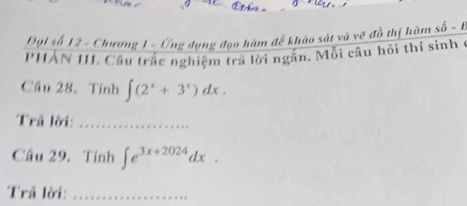 Đại số 12 - Chương 1 - Ứng dụng đạo hàm để kháo sát và vẽ đồ thị hàm shat O-1
PHAN III. Câu trắc nghiệm trã lời ngắn. Mỗi câu hồi thí sinh ở 
Câu 28. Tính ∈t (2^x+3^x)dx. 
Trả lời:_ 
Câu 29. Tính ∈t e^(3x+2024)dx. 
Trả lời:_