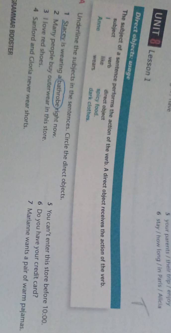 have 
5 your parents / their trip / enjoy 
6 stay / how long / in Paris / Alicia 
UNIT 8 Lesson 1 
Direct objects: usage 
The subject of a sentence performs the action of the verb. A direct object receives the action of the verb. 
verb 
subject direct object 
1 
like spicy food. 
Anne wears dark clothes. 
A Underline the subjects in the sentences. Circle the direct objects. 
1 Stacey is wearing a bathrobe right now. 
2 Many people buy outerwear in this store. 
5 You can't enter this store before 10:00. 
3 I love red shoes. 
6 Do you have your credit card? 
4 Sanford and Gloria never wear shorts. 
7 Marianne wants a pair of warm pajamas. 
GRAMMAR BOOSTER