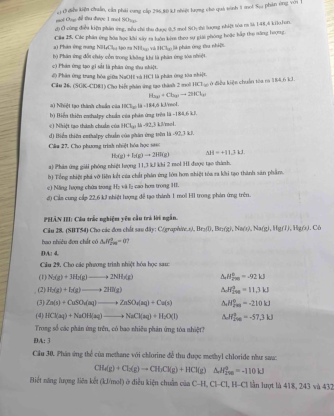 c) Ở điều kiện chuẩn, cần phải cung cấp 296,80 kJ nhiệt lượng cho quá trình 1 mol S(s) phản ứng với 1
mol O2(g) để thu được 1 mol SO2(g).
d) Ở cùng điều kiện phản ứng, nếu chi thu được 0,5 mol SO₂ thì lượng nhiệt tỏa ra là 148,4 kiloJun.
Câu 25. Các phản ứng hóa học khi xảy ra luôn kèm theo sự giải phóng hoặc hấp thụ năng lượng.
a) Phản ứng nung NH_4Cl_(s) tạo ra NH_3(g) và HCI_(g) là phản ứng thu nhiệt.
b) Phản ứng đốt cháy cồn trong không khí là phản ứng tỏa nhiệt.
c) Phản ứng tạo gỉ sắt là phản ứng thu nhiệt.
d) Phản ứng trung hòa giữa NaOH và HCl là phản ứng tỏa nhiệt.
Câu 26. (SGK-CD81) Cho biết phản ứng tạo thành 2 mol HCl () ở điều kiện chuẩn tỏa ra 184,6 kJ.
H_2(g)+Cl_2(g)to 2HCl_(g)
a) Nhiệt tạo thành chuẩn của HCl_(g) a-184,6 kJ/mol.
b) Biến thiên enthalpy chuẩn của phản ứng trên là -184,6 kJ.
c) Nhiệt tạo thành chuẩn của HCI_(g) là -92 ,3 kJ/mol.
d) Biến thiên enthalpy chuẩn của phản ứng trên là -92,3 kJ.
Câu 27. Cho phương trình nhiệt hóa học sau:
H_2(g)+I_2(g)to 2HI(g)
Delta H=+11,3kJ.
a) Phản ứng giải phóng nhiệt lượng 11,3 kJ khi 2 mol HI được tạo thành.
b) Tổng nhiệt phá vỡ liên kết của chất phản ứng lớn hơn nhiệt tỏa ra khi tạo thành sản phẩm.
c) Năng lượng chứa trong H_2 và I₂ cao hơn trong HI.
d) Cần cung cấp 22,6 kJ nhiệt lượng để tạo thành 1 mol HI trong phản ứng trên.
PHÀN III: Câu trắc nghiệm yêu cầu trả lời ngắn.
Câu 28. (SBT54) Cho các đơn chất sau đây: C(graphite,s), Br_2(l),Br_2(g),Na(s),Na(g),Hg(l),Hg(s). Có
bao nhiêu đơn chất có △ _rH_(298)^0=0 ?
A:4.
Câu 29. Cho các phương trình nhiệt hóa học sau:
(1) N_2(g)+3H_2(g)to 2NH_3(g) △ _rH_(298)^0=-92kJ
(2) H_2(g)+I_2(g)to 2HI(g) △ _rH_(298)^0=11,3kJ
(3) Zn(s)+CuSO_4(aq)to ZnSO_4(aq)+Cu(s) △ _rH_(298)^0=-210kJ
(4) HCl(aq)+NaOH(aq)to NaCl(aq)+H_2O(l) △ _rH_(298)^0=-57,3kJ
Trong số các phản ứng trên, có bao nhiêu phản ứng tỏa nhiệt?
A: `
Câu 30. Phản ứng thế của methane với chlorine để thu được methyl chloride như sau:
CH_4(g)+Cl_2(g)to CH_3Cl(g)+HCl(g)△ _rH_(298)^0=-110kJ
Biết năng lượng liên kết (kJ/mol) ở điều kiện chuẩn của C- H,Cl-Cl l, H-Cl lần lượt là 418, 243 và 432