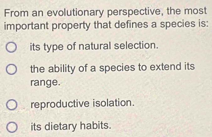 From an evolutionary perspective, the most
important property that defines a species is:
its type of natural selection.
the ability of a species to extend its
range.
reproductive isolation.
its dietary habits.