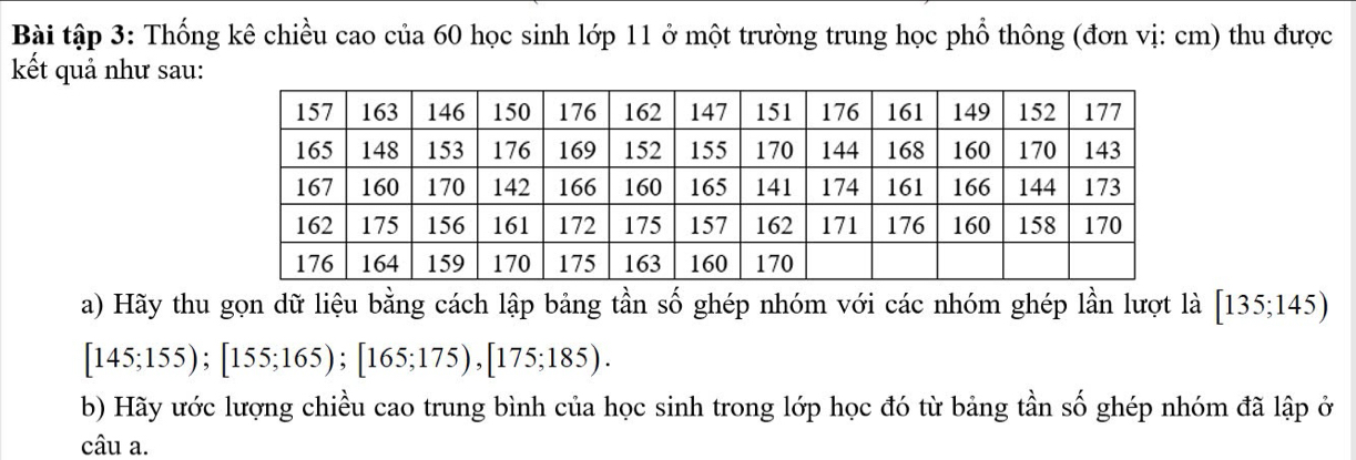 Bài tập 3: Thống kê chiều cao của 60 học sinh lớp 11 ở một trường trung học phổ thông (đơn vị: cm) thu được 
kết quả như sau: 
a) Hãy thu gọn dữ liệu bằng cách lập bảng tần số ghép nhóm với các nhóm ghép lần lượt là [135;145)
[145;155); [155;165); [165;175), [175;185). 
b) Hãy ước lượng chiều cao trung bình của học sinh trong lớp học đó từ bảng tần số ghép nhóm đã lập ở 
câu a.