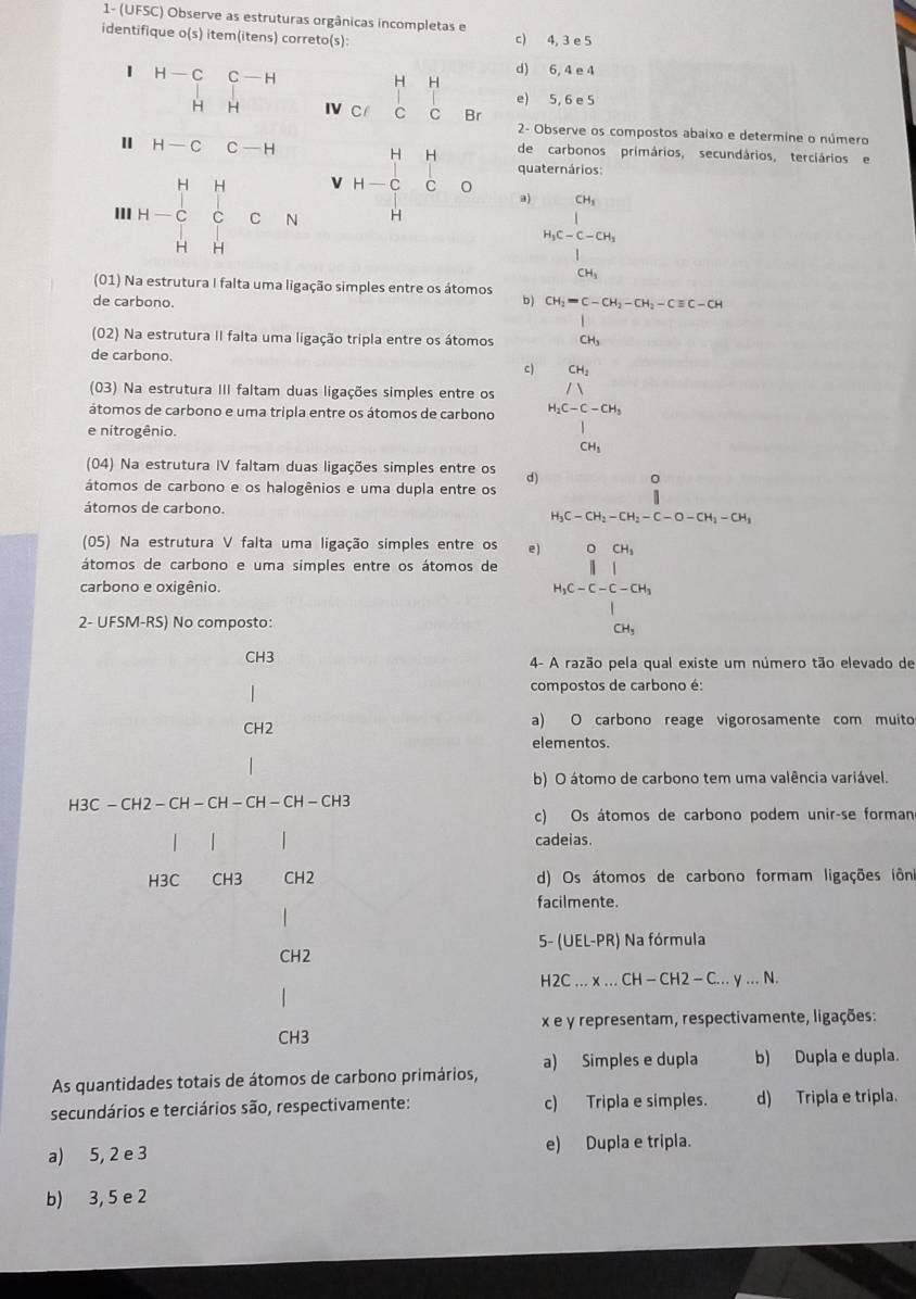 1- (UFSC) Observe as estruturas orgânicas incompletas e
identifique o(s) item(itens) correto(s): c) 4, 3 e 5
d) 6, 4 e 4
H H
beginarrayr H-C&C-H H&H H-C&C-Hendarray Ⅳ C C C Br
e) 5, 6 e 5
2- Observe os compostos abaixo e determine o número
de carbonos primários, secundários, terciários e
quaternários
III H=C_H^(HC_O^HCN 6 beginarray)r HH H-C Hendarray a)
h_1c-C-COh_1
(01) Na estrutura I falta uma ligação simples entre os átomos b ) beginarrayr CH_2=C-CH_2-CH_2-Cequiv C-CH CH_3endarray
de carbono.
(02) Na estrutura II falta uma ligação tripla entre os átomos
de carbono.
C)
(03) Na estrutura III faltam duas ligações simples entre os beginarrayr CH_2 /VH_2
átomos de carbono e uma tripla entre os átomos de carbono beginarrayr H_2C-C-CH_31_CH_3CH_3
e nitrogênio.
(04) Na estrutura IV faltam duas ligações simples entre os
átomos de carbono e os halogênios e uma dupla entre os beginarrayr 0 || H_3C-CH_2-CH_2-C-O-CH_2-CH_1-CH_1endarray
átomos de carbono.
(05) Na estrutura V falta uma ligação simples entre os e )
átomos de carbono e uma simples entre os átomos de
carbono e oxigênio. beginarrayr 0&04 1&1&1 1-c-ov_2OH_1 0.4,endarray
2- UFSM-RS) No composto:
CH3 4- A razão pela qual existe um número tão elevado de
compostos de carbono é:
CH2 a) O carbono reage vigorosamente com muito
elementos.
b) O átomo de carbono tem uma valência variável.
H3 C-CH2-CH-CH-CH-CH-CH3
c) Os átomos de carbono podem unir-se forman
| |
cadeias.
H3C CH3 CH2 d) Os átomos de carbono formam ligações iôn
facilmente.
5- (UEL-PR) Na fórmula
CH2
H2C...* ...CH-CH2-C...y...N.
x e y representam, respectivamente, ligações:
CH3
As quantidades totais de átomos de carbono primários, a) Simples e dupla b) Dupla e dupla.
secundários e terciários são, respectivamente: c) Tripla e simples. d) Tripla e tripla.
a) 5, 2 e 3 e) Dupla e tripla.
b) 3, 5 e 2