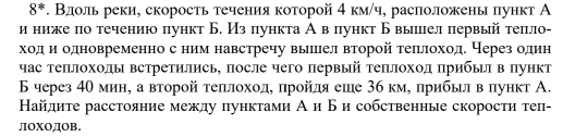 8^*. Вдоль реки, скорость течения которой 4 км/ч, расположены πункт А 
и ниже по течению пункт Б. Из пункта А вπункт Б вылел первый теπло- 
ходδ и одновременно с ним навстречу вышел второй теπлоход. Через один 
час теπлохолы встретились, πосле чего πервый теπлоход πрибьл в πункт 
Б через 4θминη а второй теπιлоходό πройля еше 3б кмό прибьл в δлункт А. 
Найдите расстояние между пунктами А и Б и собственные скорости теп- 
ЛOXOДOB.