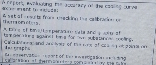 A report, evaluating the accuracy of the cooling curve 
experiment to include: 
A set of results from checking the calibration of 
ther mom eter s . 
A table of time/temperature data and graphs of 
temperature against time for two substances cooling. 
Calculations and analysis of the rate of cooling at points on 
the graphs. 
An observation report of the investigation including 
calibration of thermometers completed by the tutor