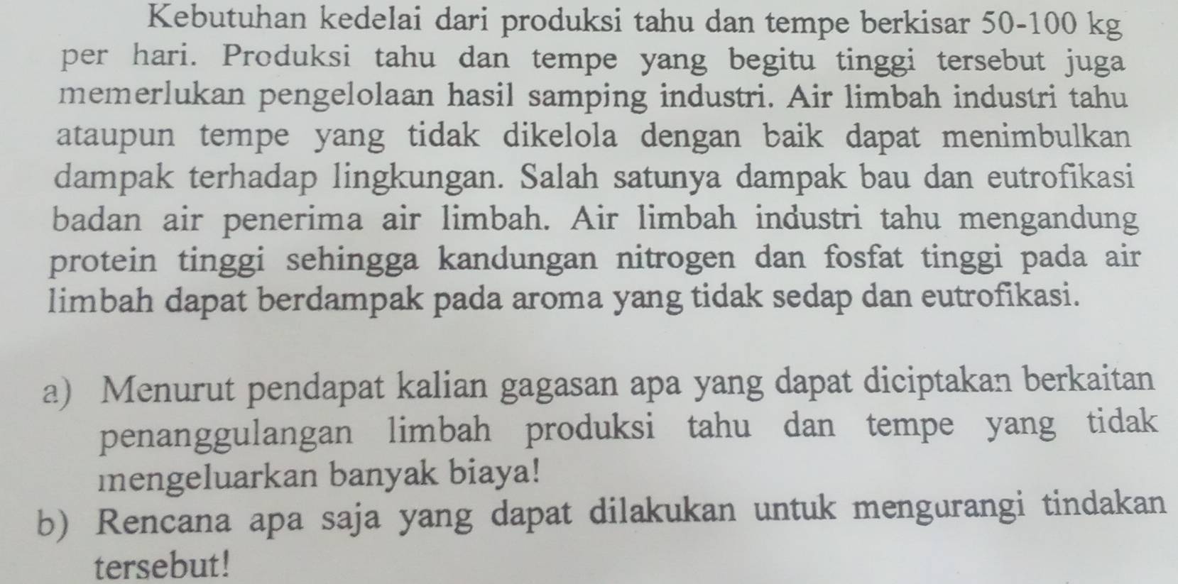 Kebutuhan kedelai dari produksi tahu dan tempe berkisar 50-100 kg
per hari. Produksi tahu dan tempe yang begitu tinggi tersebut juga 
memerlukan pengelolaan hasil samping industri. Air limbah industri tahu 
ataupun tempe yang tidak dikelola dengan baik dapat menimbulkan 
dampak terhadap lingkungan. Salah satunya dampak bau dan eutrofikasi 
badan air penerima air limbah. Air limbah industri tahu mengandung 
protein tinggi sehingga kandungan nitrogen dan fosfat tinggi pada air 
limbah dapat berdampak pada aroma yang tidak sedap dan eutrofikasi. 
a) Menurut pendapat kalian gagasan apa yang dapat diciptakan berkaitan 
penanggulangan limbah produksi tahu dan tempe yang tidak 
mengeluarkan banyak biaya! 
b) Rencana apa saja yang dapat dilakukan untuk mengurangi tindakan 
tersebut!