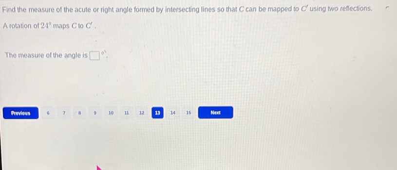 Find the measure of the acute or right angle formed by intersecting lines so that C can be mapped to C' using two reflections. 
A rotation of 24° maps C to C'. 
The measure of the angle is □ 
Previous 6 7 8 9 10 11 12 13 14 15 Next