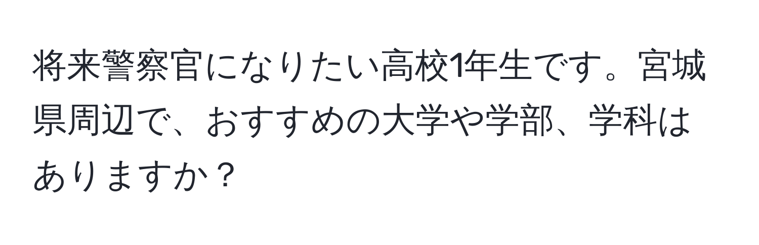 将来警察官になりたい高校1年生です。宮城県周辺で、おすすめの大学や学部、学科はありますか？