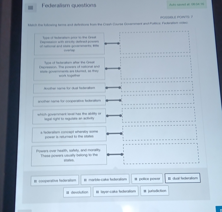 Federalism questions Auto saved at: 08:04:16 
POSSIBLE POINTS: 7
Match the following terms and definitions from the Crash Course Government and Politics: Federalism video:
Type of federalism prior to the Great
Depression with strictly defined powers
of national and state governments; little
overlap
Type of federalism after the Great
Depression. The powers of national and
state governments are blurred, as they
work together
Another name for dual federalism
another name for cooperative federalism
which government level has the ability or
legal right to regulate an activity
a federalism concept whereby some
power is returned to the states
Powers over health, safety, and morality.
These powers usually belong to the
states.
# cooperative federalism : marble-cake federalism :: police power :: dual federalism
=: devolution :: layer-cake federalism jurisdiction