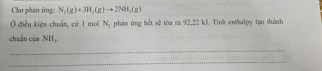 Cho phản ứng: N_2(g)+3H_2(g)to 2NH_3(g)
Ở điều kiện chuẩn, cứ 1 mol phản ứng hết sẽ tỏa ra 92, 22 kJ. Tính enthalpy tạo thành
N_2
chuẩn của NH_3. 
_ 
_