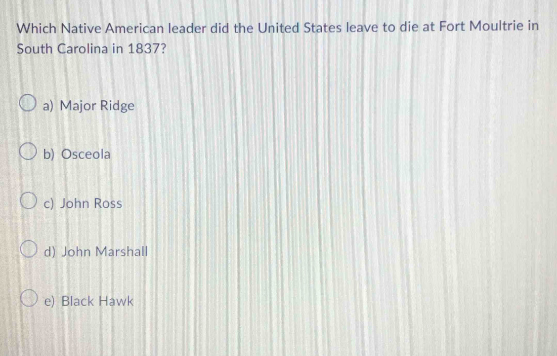 Which Native American leader did the United States leave to die at Fort Moultrie in
South Carolina in 1837?
a) Major Ridge
b) Osceola
c) John Ross
d) John Marshall
e) Black Hawk