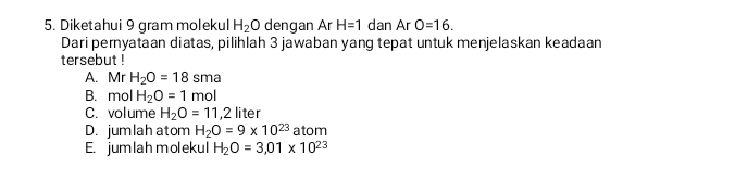 Diketahui 9 gram molekul H_2O dengan Ar H=1 dan Ar O=16. 
Dari pernyataan diatas, pilihlah 3 jawaban yang tepat untuk menjelaskan keadaan
tersebut !
A. Mr H_2O=18sma
B. mol H_2O=1mol
C. volume H_2O=11,2 liter
D. jumlah atom H_2O=9* 10^(23) atom
E. jumlah molekul H_2O=3,01* 10^(23)