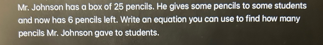 Mr. Johnson has a box of 25 pencils. He gives some pencils to some students 
and now has 6 pencils left. Write an equation you can use to find how many 
pencils Mr. Johnson gave to students.