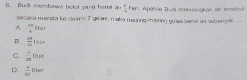 Budi membawa botol yang berisi air  5/4  liter. Apabila Budi menuangkan air tersebut
secara merata ke dalam 7 gelas, maka masing-masing gelas berisi air sebanyak ....
A.  30/4  liter
B.  29/30  liter 1
C.  5/28  liter
D.  4/30  liter