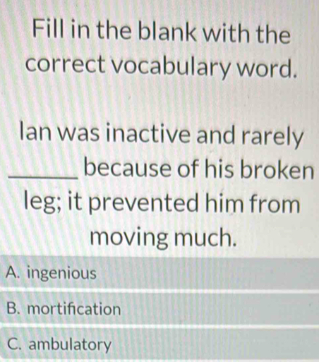 Fill in the blank with the
correct vocabulary word.
Ian was inactive and rarely
_because of his broken
leg; it prevented him from
moving much.
A. ingenious
B. mortifcation
C. ambulatory