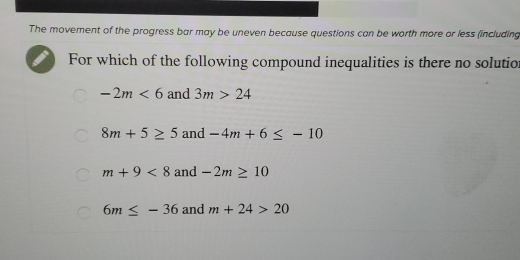 The movement of the progress bar may be uneven because questions can be worth more or less (including
For which of the following compound inequalities is there no solutio
-2m<6</tex> and 3m>24
8m+5≥ 5 and -4m+6≤ -10
m+9<8</tex> and -2m≥ 10
6m≤ -36 and m+24>20