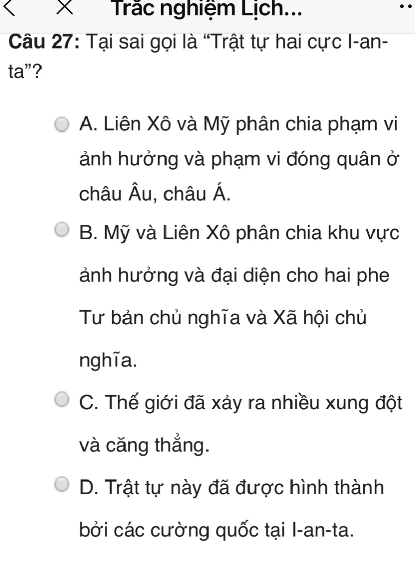 Trắc nghiệm Lịch...
Câu 27: Tại sai gọi là “Trật tự hai cực I-an-
ta”?
A. Liên Xô và Mỹ phân chia phạm vi
ảnh hưởng và phạm vi đóng quân ở
châu Âu, châu Á.
B. Mỹ và Liên Xô phân chia khu vực
ảnh hưởng và đại diện cho hai phe
Tư bản chủ nghĩa và Xã hội chủ
nghĩa.
C. Thế giới đã xảy ra nhiều xung đột
và căng thẳng.
D. Trật tự này đã được hình thành
bởi các cường quốc tại I-an-ta.