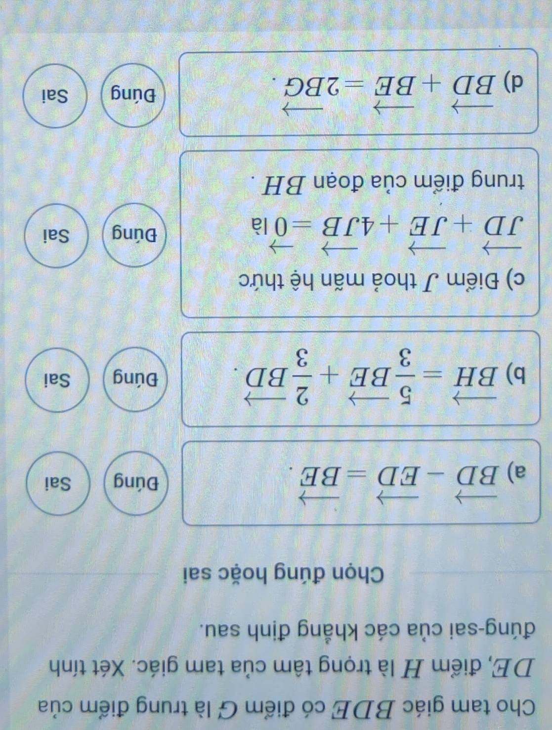 Cho tam giác BDE có điểm G là trung điểm của
DE, điểm H là trọng tâm của tam giác. Xét tính
đúng-sai của các khẳng định sau.
Chọn đúng hoặc sai
a) vector BD-vector ED=vector BE.
Đúng Sai
b) vector BH= 5/3 vector BE+ 2/3 vector BD. Đúng Sai
c) Điểm J thoả mãn hệ thức
vector JD+vector JE+4vector JB=vector 0 là
Đúng Sai
trung điểm của đoạn BH.
d) vector BD+vector BE=2vector BG.
Đúng Sai