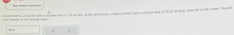 Your answer is incorrect. 
A pole that is 2.9 m tall casts a shadow that is 1.52 m long. At the same time, a nearby tower casts a shadow that is 39.25 m long. How tall is the tower? Round 
your answer to the nearest meter.
86 m
×