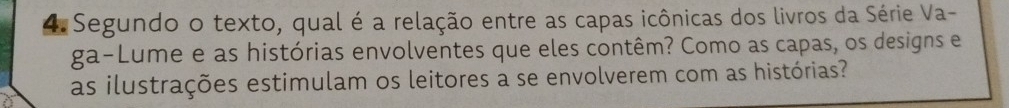 Segundo o texto, qual é a relação entre as capas icônicas dos livros da Série Va- 
ga-Lume e as histórias envolventes que eles contêm? Como as capas, os designs e 
as ilustrações estimulam os leitores a se envolverem com as histórias?