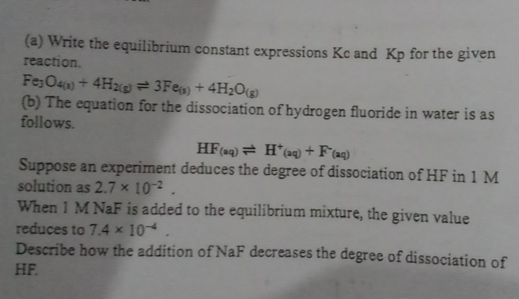 Write the equilibrium constant expressions Kc and Kp for the given 
reaction.
Fe_3O_4(s)+4H_2(g)leftharpoons 3Fe_(s)+4H_2O_(g)
(b) The equation for the dissociation of hydrogen fluoride in water is as 
follows.
HF_(aq)leftharpoons H^+_(aq)+F^-_(aq)
Suppose an experiment deduces the degree of dissociation of HF in 1 M
solution as 2.7* 10^(-2). 
When 1 M NaF is added to the equilibrium mixture, the given value 
reduces to 7.4* 10^(-4). 
Describe how the addition of NaF decreases the degree of dissociation of
HF.