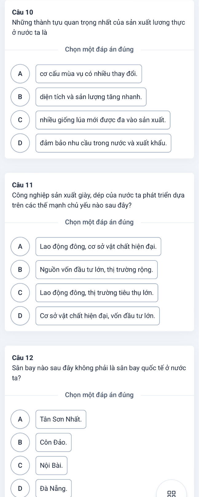 Những thành tựu quan trọng nhất của sản xuất lương thực
ở nước ta là
Chọn một đáp án đúng
A cơ cấu mùa vụ có nhiều thay đổi.
B diện tích và sản lượng tăng nhanh.
C nhiều giống lúa mới được đa vào sản xuất.
D đảm bảo nhu cầu trong nước và xuất khẩu.
Câu 11
Công nghiệp sản xuất giày, dép của nước ta phát triển dựa
trên các thế mạnh chủ yếu nào sau đây?
Chọn một đáp án đúng
A Lao động đông, cơ sở vật chất hiện đại.
B Nguồn vốn đầu tư lớn, thị trường rộng.
C Lao động đông, thị trường tiêu thụ lớn.
D Cơ sở vật chất hiện đại, vốn đầu tư lớn.
Câu 12
Sân bay nào sau đây không phải là sân bay quốc tế ở nước
ta?
Chọn một đáp án đúng
A Tân Sơn Nhất.
B Côn Đảo.
C Nội Bài.
D Đà Nẵng.
00