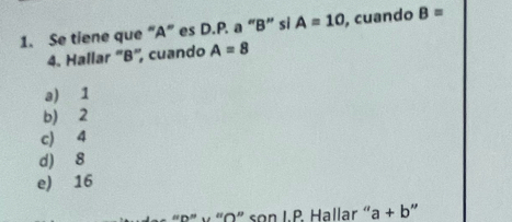 Se tiene que “ A ” es D.P. a “ B ” si A=10 , cuando B=
4. Hallar ' B", cuando A=8
a) 1
b) 2
c) 4
d) 8
e) 16
“R' ν 'O” son I. P Hallar ' a+b