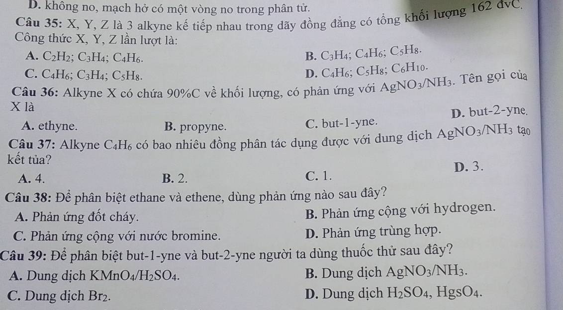 D. không no, mạch hở có một vòng no trong phân tử.
Câu 35: X, Y, Z là 3 alkyne kế tiếp nhau trong dãy đồng đẳng có tổng khối lượng 162 đvC.
Công thức X, Y, Z lần lượt là:
A. C_2H_2;C_3H_4;C_4H_6. B. C_3H_4; C_4H 6 C5H8
C. C_4H_6;C_3H_4;C_5H_8. D. C_4H_6; C_5H_8 a C_6H_10
Câu 36: Alkyne X có chứa 90%C về khối lượng, có phản ứng với . AgNO_3/NH_3. Tên gọi của
X là
D. but-2-yne.
A. ethyne. B. propyne. C. but-1-yne.
Câu 37: Alkyne C_4H_6 có bao nhiêu đồng phân tác dụng được với dung dịch AgN O_3 /NH3 tạo
kết tủa?
A. 4. B. 2. C. 1. D. 3.
Câu 38: Để phân biệt ethane và ethene, dùng phản ứng nào sau đây?
A. Phản ứng đốt cháy.
B. Phản ứng cộng với hydrogen.
C. Phản ứng cộng với nước bromine. D. Phản ứng trùng hợp.
Câu 39: Để phân biệt but-1-yne và but-2-yne người ta dùng thuốc thử sau đây?
A. Dung dịch KMnO_4/H_2SO_4. B. Dung dịch AgNO_3/NH_3.
C. Dung dịch Br_2. D. Dung dịch H_2SO_4,HgsO_4.