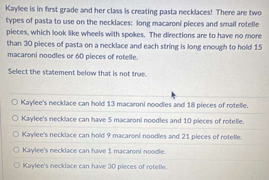 Kaylee is in first grade and her class is creating pasta necklaces! There are two
types of pasta to use on the necklaces: long macaroni pieces and small rotelle
pieces, which look like wheels with spokes. The directions are to have no more
than 30 pieces of pasta on a necklace and each string is long enough to hold 15
macaroni noodles or 60 pieces of rotelle.
Select the statement below that is not true.
Kaylee's necklace can hold 13 macaroni noodles and 18 pieces of rotelle.
Kaylee's necklace can have 5 macaroni noodles and 10 pieces of rotelle.
Kaylee's necklace can hold 9 macaroni noodles and 21 pieces of rotelle.
Kaylee's necklace can have 1 macaroni noodle.
Kaylee's necklace can have 30 pieces of rotelle.